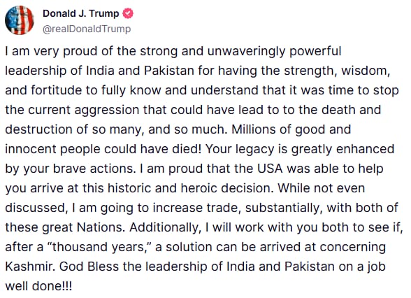 I am very proud of the strong and unwaveringly powerful leadership of India and Pakistan for having the strength, wisdom, and fortitude to fully know and understand that it was time to stop the current aggression that could have lead to to the death and destruction of so many, and so much. Millions of good and innocent people could have died! Your legacy is greatly enhanced by your brave actions. I am proud that the USA was able to help you arrive at this historic and heroic decision. While not even discussed, I am going to increase trade, substantially, with both of these great Nations. Additionally, I will work with you both to see if, after a “thousand years,” a solution can be arrived at concerning Kashmir. God Bless the leadership of India and Pakistan on a job well done!!!" posts US President Donald Trump
